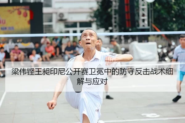 梁伟铿王昶印尼公开赛卫冕中的防守反击战术细解与应对