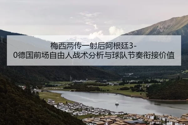 梅西两传一射后阿根廷3-0德国前场自由人战术分析与球队节奏衔接价值